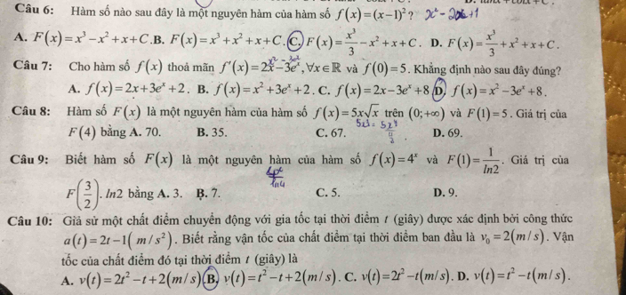 Hàm số nào sau đây là một nguyên hàm của hàm số f(x)=(x-1)^2 ?
A. F(x)=x^3-x^2+x+C .B, F(x)=x^3+x^2+x+C .(c, F(x)= x^3/3 -x^2+x+C. D. F(x)= x^3/3 +x^2+x+C.
Câu 7: Cho hàm số f(x) thoả mãn f'(x)=2x-3e^x,forall x∈ R và f(0)=5. Khẳng định nào sau đây đúng?
A. f(x)=2x+3e^x+2. B. f(x)=x^2+3e^x+2. C. f(x)=2x-3e^x+8 D f(x)=x^2-3e^x+8.
Câu 8: Hàm số F(x) là một nguyên hàm của hàm số f(x)=5xsqrt(x) trên (0;+∈fty ) và F(1)=5. Giá trị của
F(4) bằng A. 70. B. 35. C. 67. D. 69.
Câu 9: Biết hàm số F(x) là một nguyên hàm của hàm số f(x)=4^x và F(1)= 1/ln 2 . Giá trị của
F( 3/2 ).. ln2 bằng A. 3. B. 7. C. 5. D. 9.
Câu 10: Giả sử một chất điểm chuyển động với gia tốc tại thời điểm / (giây) được xác định bởi công thức
a(t)=2t-1(m/s^2). Biết rằng vận tốc của chất điểm tại thời điểm ban đầu là v_0=2(m/s). Vận
ốc của chất điểm đó tại thời điểm / (giây) là
A. v(t)=2t^2-t+2(m/s) B. v(t)=t^2-t+2(m/s) .C. v(t)=2t^2-t(m/s). D. v(t)=t^2-t(m/s).