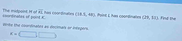 The midpoint M of overline KL has coordinates 
coordinates of point K. (18.5,48). Point L has coordinates (29,51). Find the 
Write the coordinates as decimals or integers.
K=(□ ,□ )