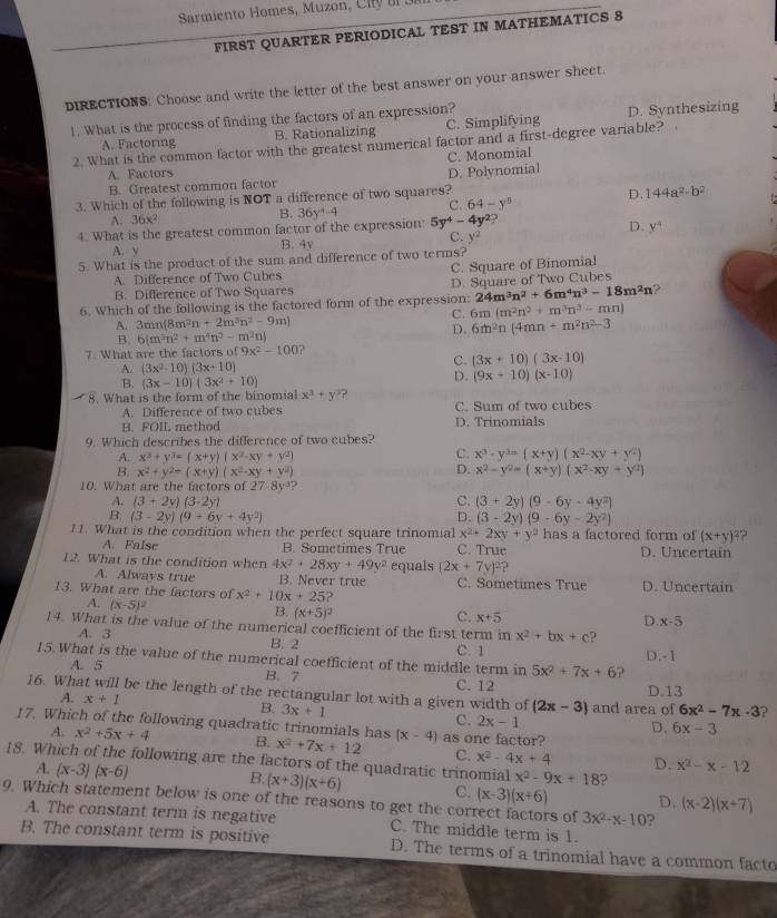 Sarmiento Homes, Muzon, C it  br o
FIRST QUARTER PERIODICAL TEST IN MATHEMATICS S
DIRECTIONS: Choose and write the letter of the best answer on your answer sheet.
1. What is the process of finding the factors of an expression?
A. Factoring B. Rationalizing C. Simplifying D. Synthesizing
2. What is the common factor with the greatest numerical factor and a first-degree variable?
C. Monomial
A. Factors
B. Greatest common factor
3. Which of the following is NOT a difference of two squares? D. Polynomial
A. 36x^2
B. 36y^4-4 C. 64-y^8 D. 144a^2· b^2
4. What is the greatest common factor of the expression: 5y^4-4y^2
D. y^4
A. y B. 4y C. y^2
5. What is the product of the sum and difference of two terms?
A. Difference of Two Cubes C. Square of Binomial
B. Difference of Two Squares D. Square of Two Cubes
6. Which of the following is the factored form of the expression: 24m^3n^2+6m^4n^3-18m^2n ?
A. 3mn(8m^2n+2m^3n^2-9m) C. 6m(m^2n^2+m^3n^3-mn)
B. 6(m^3n^2+m^4n^2-m^2n)
D. 6m^2n(4mn+m^2n^2-3
7. What are the factors of 9x^2-100 ?
A. (3x^2-10)(3x+10)
C. (3x+10)(3x-10)
B. (3x-10)(3x^2+10)
D. (9x+10)(x-10)
8. What is the form of the binomial x^3+y^3 ?
A. Difference of two cubes C. Sum of two cubes
B. FOIL method D. Trinomials
9. Which describes the difference of two cubes?
A. x^2+y^2=(x+y)(x^2-xy+y^2)
C. x^3· y^3=(x+y)(x^2-xy+y^2)
D.
B. x^2+y^2=(x+y)(x^2-xy+y^2) x^2-y^2=(x+y)(x^2-xy+y^2)
10. What are the factors of 27-8y^3 ?
A. (3+2y)(3-2y) C. (3+2y)(9-6y-4y^2)
B. (3-2y)(9+6y+4y^2) D. (3-2y)(9-6y-2y^2)
11. What is the condition when the perfect square trinomial x^2+2xy+y^2 has a factored form of (x+y)^2 ?
A. False B. Sometimes True C. True D. Uncertain
12. What is the condition when 4x^2+28xy+49y^2 equals (2x+7y)^2?
A. Always true B. Never true C. Sometimes True
13. What are the factors of x^2+10x+25 2 D. Uncertain
A. (x-5)^2
B. (x+5)^2
C. x+5
D. x-5
14. What is the value of the numerical coefficient of the first term in x^2+bx+c
A. 3 B. 2 C. 1
15. What is the value of the numerical coefficient of the middle term in 5x^2+7x+6 ? D.-1
A. 5 B. 7 C. 12
16. What will be the length of the rectangular lot with a given width of (2x-3) and area of D.13 6x^2-7x-3
A. x+1 B. 3x+1 C. 2x-1
17. Which of the following quadratic trinomials has
D. 6x-3
A. x^2+5x+4 B.
18. Which of the following are the factors of the quadratic trinomial x^2-4x+4 x^2+7x+12 (x-4) as one factor?
C.
A. (x-3)(x-6)
D. x^2-x-12
x^2-9x+18 ?
B. (x+3)(x+6) C. (x-3)(x+6) D. (x-2)(x+7)
9. Which statement below is one of the reasons to get the correct factors of 3x^2-x-10 ?
A. The constant term is negative C. The middle term is 1.
B. The constant term is positive D. The terms of a trinomial have a common facto