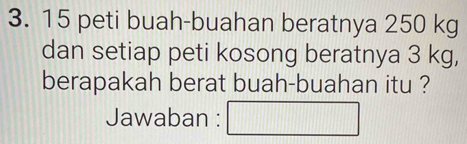 peti buah-buahan beratnya 250 kg
dan setiap peti kosong beratnya 3 kg, 
berapakah berat buah-buahan itu ? 
Jawaban : □