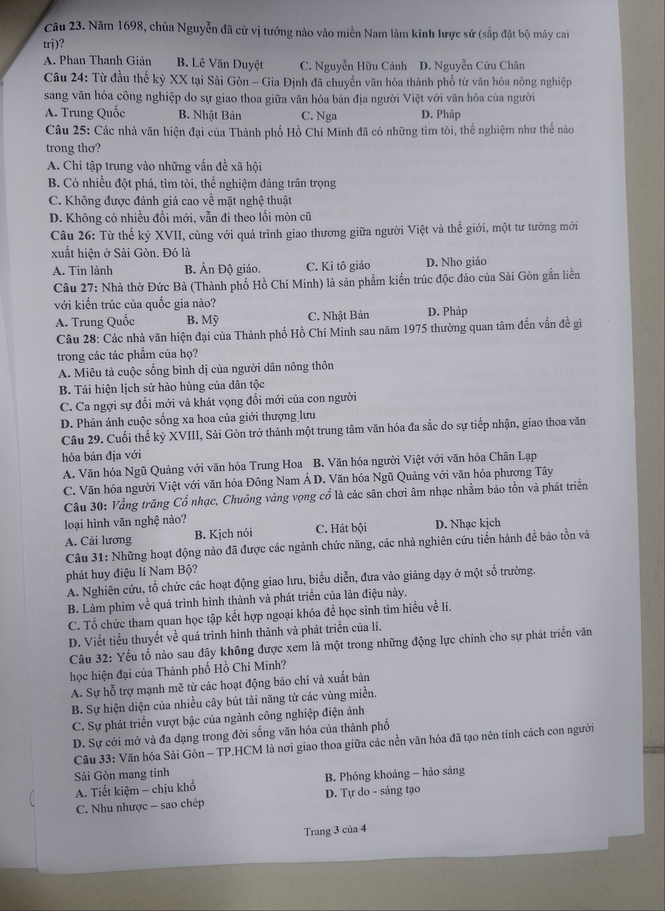 Năm 1698, chúa Nguyễn đã cử vị tướng nào vào miền Nam làm kinh lược sứ (sắp đặt bộ máy cai
trị)?
A. Phan Thanh Giản B. Lê Văn Duyệt C. Nguyễn Hữu Cảnh D. Nguyễn Cửu Chân
Câu 24: Từ đầu thế kỷ XX tại Sài Gòn - Gia Định đã chuyền văn hóa thành phố từ văn hóa nông nghiệp
sang văn hóa công nghiệp do sự giao thoa giữa văn hóa bản địa người Việt với văn hóa của người
A. Trung Quốc B. Nhật Bản C. Nga D. Pháp
Câu 25: Các nhà văn hiện đại của Thành phố Hồ Chí Minh đã có những tìm tòi, thể nghiệm như thế nào
trong thơ?
A. Chỉ tập trung vào những vấn đề xã hội
B. Có nhiều đột phá, tìm tòi, thể nghiệm đáng trân trọng
C. Không được đánh giá cao về mặt nghệ thuật
D. Không có nhiều đổi mới, vẫn đi theo lối mòn cũ
Câu 26: Từ thế kỷ XVII, cùng với quá trình giao thương giữa người Việt và thế giới, một tư tưởng mới
xuất hiện ở Sài Gòn. Đó là
A. Tin lành B. Ấn Độ giáo. C. Ki tô giáo D. Nho giáo
Câu 27: Nhà thờ Đức Bà (Thành phố Hồ Chí Minh) là sản phẩm kiến trúc độc đáo của Sài Gòn gắn liền
với kiến trúc của quốc gia nào?
A. Trung Quốc B. Mỹ C. Nhật Bản D. Pháp
Câu 28: Các nhà văn hiện đại của Thành phố Hồ Chí Minh sau năm 1975 thường quan tâm đến vấn đề gì
trong các tác phẩm của họ?
A. Miêu tả cuộc sống bình dị của người dân nông thôn
B. Tái hiện lịch sử hào hùng của dân tộc
C. Ca ngợi sự đổi mới và khát vọng đổi mới của con người
D. Phản ánh cuộc sống xa hoa của giới thượng lưu
Câu 29. Cuối thế kỷ XVIII, Sài Gòn trở thành một trung tâm văn hóa đa sắc do sự tiếp nhận, giao thoa văn
hóa bản địa với
A. Văn hóa Ngũ Quảng với văn hóa Trung Hoa B. Văn hóa người Việt với văn hóa Chân Lạp
C. Văn hóa người Việt với văn hóa Đông Nam Á D. Văn hóa Ngũ Quảng với văn hóa phương Tây
Câu 30: Vầng trăng Cổ nhạc, Chuông vàng vọng cổ là các sân chơi âm nhạc nhằm bảo tồn và phát triền
loại hình văn nghệ nào?
A. Cải lương B. Kịch nói C. Hát bội D. Nhạc kịch
Câu 31: Những hoạt động nào đã được các ngành chức năng, các nhà nghiên cứu tiến hành để bảo tồn và
phát huy điệu lí Nam Bộ?
A. Nghiên cứu, tổ chức các hoạt động giao lưu, biểu diễn, đưa vào giảng dạy ở một số trường.
B. Làm phim về quá trình hình thành và phát triển của làn điệu này.
C. Tổ chức tham quan học tập kết hợp ngoại khóa để học sinh tìm hiểu về lí.
D. Viết tiểu thuyết về quá trình hình thành và phát triển của lí.
Câu 32: Yếu tố nào sau đây không được xem là một trong những động lực chính cho sự phát triển văn
học hiện đại của Thành phố Hồ Chí Minh?
A. Sự hỗ trợ mạnh mẽ từ các hoạt động báo chí và xuất bản
B. Sự hiện diện của nhiều cây bút tài năng từ các vùng miền.
C. Sự phát triển vượt bậc của ngành công nghiệp điện ảnh
D. Sự cởi mở và đa dạng trong đời sống văn hóa của thành phố
Câu 33: Văn hóa Sài Gòn - TP.HCM là nơi giao thoa giữa các nền văn hóa đã tạo nên tính cách con người
Sài Gòn mang tính
A. Tiết kiệm - chịu khổ B. Phóng khoáng - hào sảng
C. Nhu nhược - sao chép  D. Tự do - sáng tạo
Trang 3 của 4