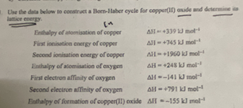 Use the data below to construct a Born-Haber cycle for copper(II) oxide and determine its 
lattice energy. 
Enthalpy of atomisation of copper △ H=+339kJmol^(-1)
First ionisation energy of copper △ H=+745kJmol^(-1)
Second ionisation energy of copper △ H=+1960kJmol^(-1)
Enthalpy of atomisation of oxygen △ H=+248kJmol^(-1)
First electron affinity of oxygen
△ H=-141kJmol^(-1)
Second electron affinity of oxygen △ H=+791kJmol^(-1)
Enthalpy of formation of copper(II) oxide △ H=-155kJmol^(-1)