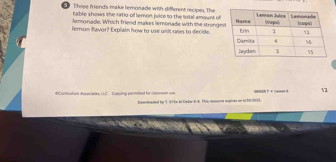 Three friends make lemonade with different recipes. The 
table shows the ratio of lemon juice to the total amount of 
lemonade. Which friend makes lemonade with the stronges 
lemon flavor? Explain how to use unit rates to decide. 
©Curriculum Associates, LLC Copying permitted for classroom use. GRADE 7 = Lesson 0 
12 
Downloaded by T. 015x at Cedar K-B. This resource expires on 6/30/2023.