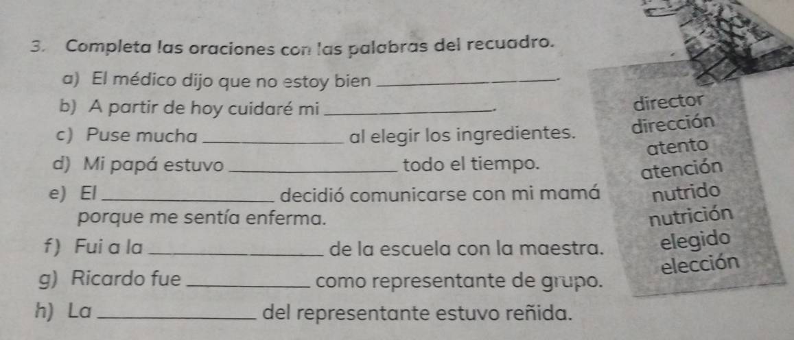 Completa las oraciones con las palabras del recuadro.
a) El médico dijo que no estoy bien_
.
b) A partir de hoy cuidaré mi_
director
c) Puse mucha _al elegir los ingredientes. dirección
atento
d) Mi papá estuvo _todo el tiempo.
atención
e) El_ decidió comunicarse con mi mamá nutrido
porque me sentía enferma. nutrición
f) Fui a la _de la escuela con la maestra. elegido
elección
g) Ricardo fue _como representante de grupo.
h) La _del representante estuvo reñida.