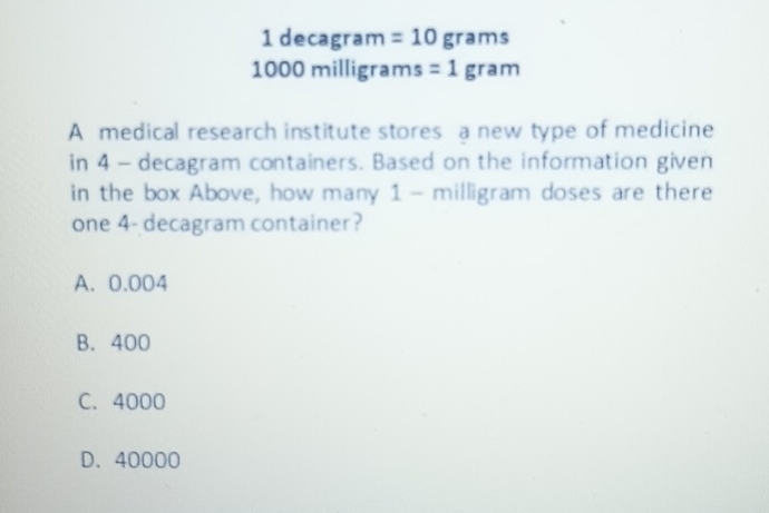 1 decagram =10grams
1000 milligram : frac 3 =1gram
A medical research institute stores a new type of medicine
in 4 - decagram containers. Based on the information given
in the box Above, how many 1 - milligram doses are there
one 4- decagram container?
A. 0.004
B. 400
C. 4000
D. 40000