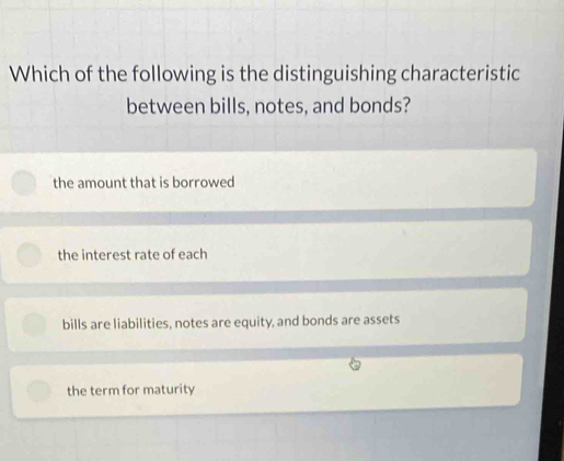 Which of the following is the distinguishing characteristic
between bills, notes, and bonds?
the amount that is borrowed
the interest rate of each
bills are liabilities, notes are equity, and bonds are assets
the term for maturity