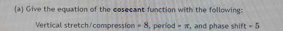 Give the equation of the cosecant function with the following: 
Vertical stretch/compression =8 , period =π , and phase shift =5