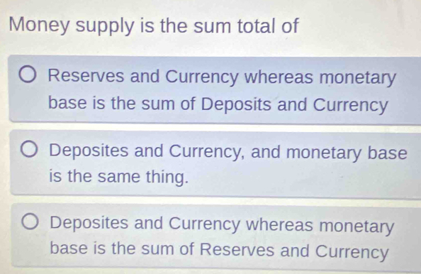 Money supply is the sum total of
Reserves and Currency whereas monetary
base is the sum of Deposits and Currency
Deposites and Currency, and monetary base
is the same thing.
Deposites and Currency whereas monetary
base is the sum of Reserves and Currency