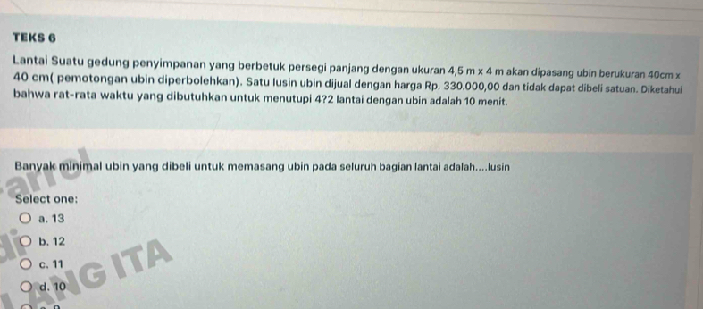 TEKS 6
Lantai Suatu gedung penyimpanan yang berbetuk persegi panjang dengan ukuran 4,5m* 4m akan dipasang ubin berukuran 40cm x
40 cm ( pemotongan ubin diperbolehkan). Satu lusin ubin dijual dengan harga Rp. 330.000,00 dan tidak dapat dibeli satuan. Diketahui
bahwa rat-rata waktu yang dibutuhkan untuk menutupi 4? 2 lantai dengan ubin adalah 10 menit.
Banyak minimal ubin yang dibeli untuk memasang ubin pada seluruh bagian lantai adalah....lusin
Select one:
a. 13
b. 12
c. 11
d. 10