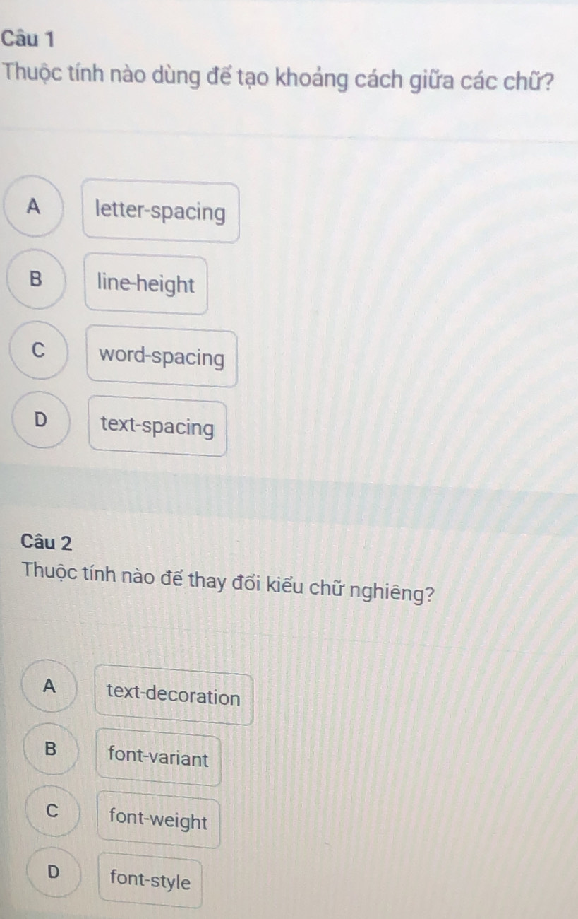 Thuộc tính nào dùng để tạo khoảng cách giữa các chữ?
A letter-spacing
B line-height
C word-spacing
D text-spacing
Câu 2
Thuộc tính nào để thay đổi kiểu chữ nghiêng?
A text-decoration
B font-variant
C font-weight
D font-style