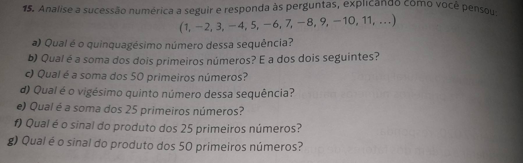 Analise a sucessão numérica a seguir e responda às perguntas, explicando como você pensou:
(1, -2, 3, −4, 5, −6, 7, −8, 9, −10, 11, ...) 
a) Qual é o quinquagésimo número dessa sequência? 
b) Qual é a soma dos dois primeiros números? E a dos dois seguintes? 
c) Qual é a soma dos 50 primeiros números? 
d) Qual é o vigésimo quinto número dessa sequência? 
e) Qual é a soma dos 25 primeiros números? 
f) Qual é o sinal do produto dos 25 primeiros números? 
g) Qual é o sinal do produto dos 50 primeiros números?