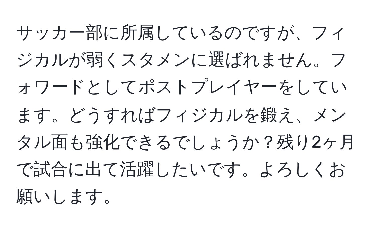 サッカー部に所属しているのですが、フィジカルが弱くスタメンに選ばれません。フォワードとしてポストプレイヤーをしています。どうすればフィジカルを鍛え、メンタル面も強化できるでしょうか？残り2ヶ月で試合に出て活躍したいです。よろしくお願いします。