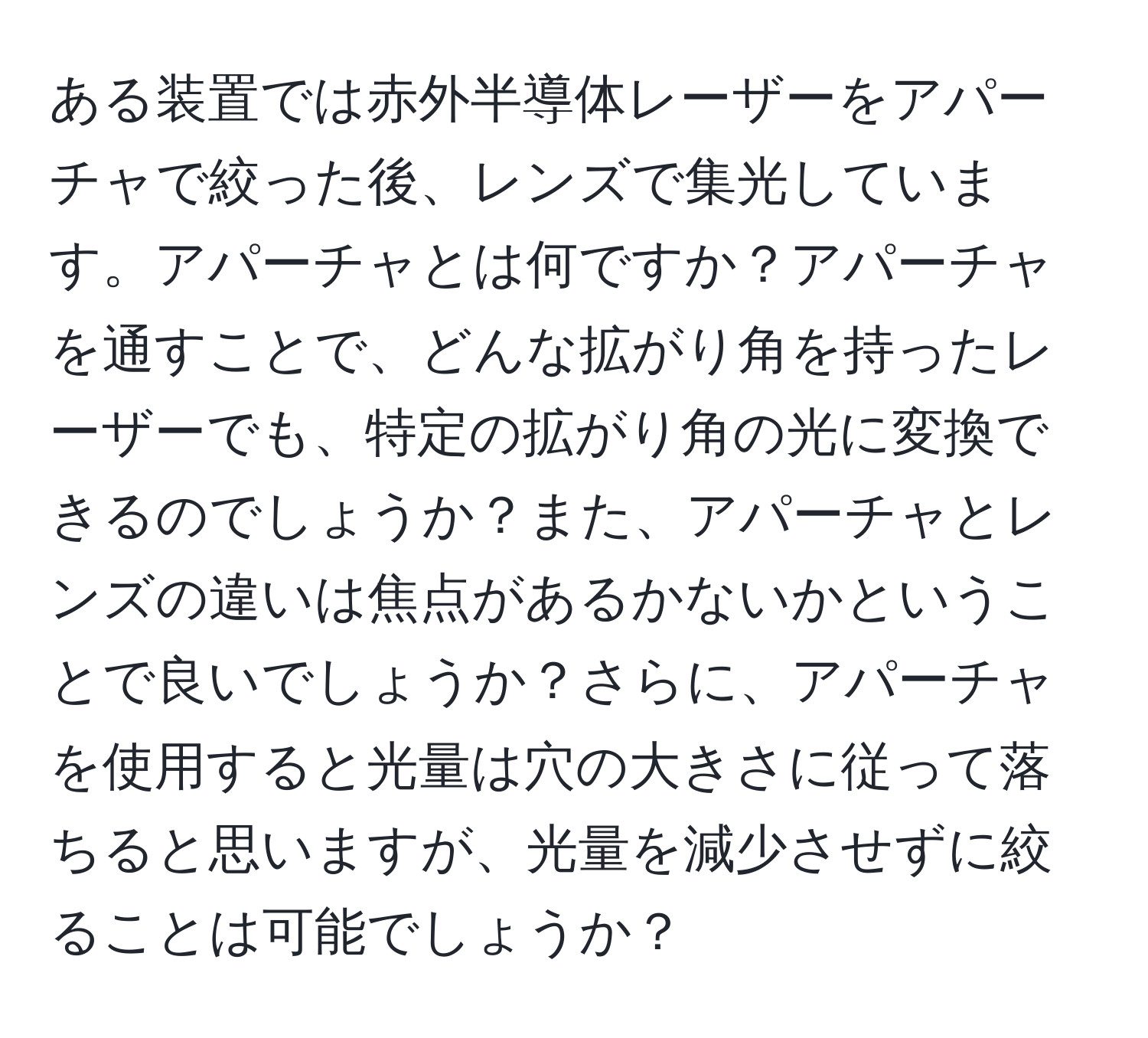 ある装置では赤外半導体レーザーをアパーチャで絞った後、レンズで集光しています。アパーチャとは何ですか？アパーチャを通すことで、どんな拡がり角を持ったレーザーでも、特定の拡がり角の光に変換できるのでしょうか？また、アパーチャとレンズの違いは焦点があるかないかということで良いでしょうか？さらに、アパーチャを使用すると光量は穴の大きさに従って落ちると思いますが、光量を減少させずに絞ることは可能でしょうか？