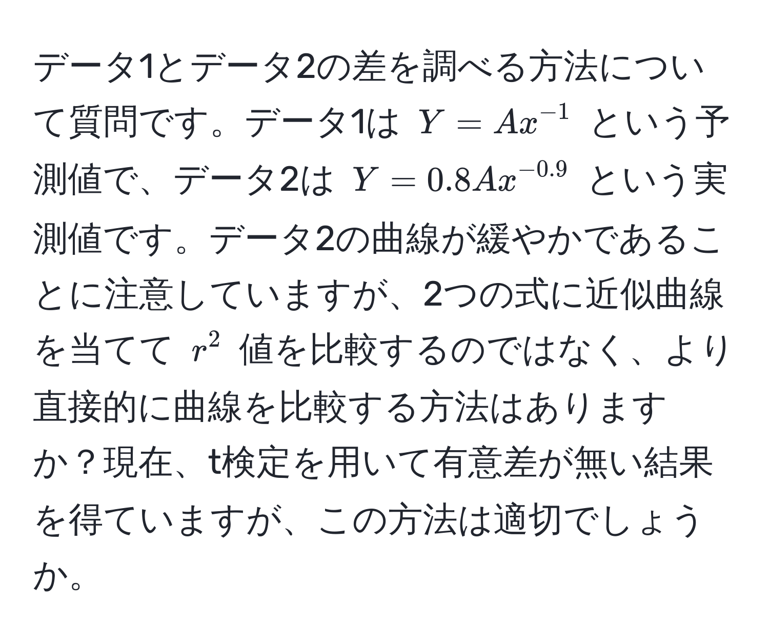 データ1とデータ2の差を調べる方法について質問です。データ1は $Y = A x^(-1)$ という予測値で、データ2は $Y = 0.8 A x^(-0.9)$ という実測値です。データ2の曲線が緩やかであることに注意していますが、2つの式に近似曲線を当てて $r^2$ 値を比較するのではなく、より直接的に曲線を比較する方法はありますか？現在、t検定を用いて有意差が無い結果を得ていますが、この方法は適切でしょうか。