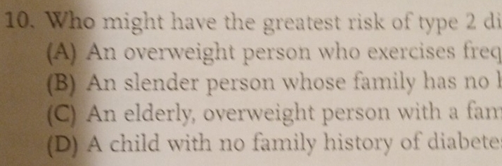 Who might have the greatest risk of type 2 di
(A) An overweight person who exercises freq
(B) An slender person whose family has no l
(C) An elderly, overweight person with a fam
(D) A child with no family history of diabete