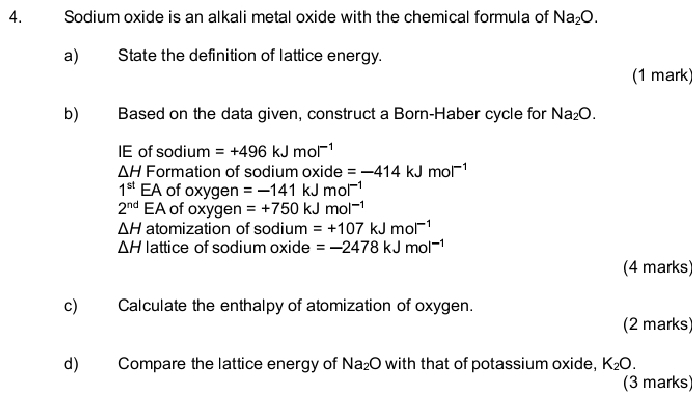 Sodium oxide is an alkali metal oxide with the chemical formula of Na_2O. 
a) State the definition of lattice energy. 
(1 mark) 
b) Based on the data given, construct a Born-Haber cycle for Na_2O. 
IE of sodium =+496kJmol^(-1)
△ H Formation of sodium oxide =-414kJmol^(-1)
1^(st) EA of oxygen =-141kJmol^(-1)
2^(nd) EA of oxygen =+750kJmol^(-1)
△ H atomization of sodium =+107kJmol^(-1)
△ H lattice of sodium oxide =-2478kJmol^(-1)
(4 marks) 
c) Calculate the enthalpy of atomization of oxygen. 
(2 marks) 
d) Compare the lattice energy of Na_2O with that of potassium oxide, K_2O. 
(3 marks)