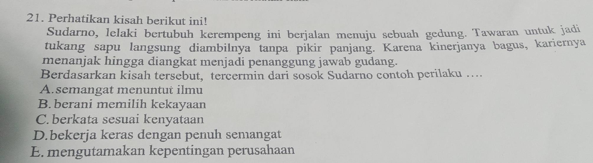 Perhatikan kisah berikut ini!
Sudarno, lelaki bertubuh kerempeng ini berjalan menuju sebuah gedung. Tawaran untuk jadi
tukang sapu langsung diambilnya tanpa pikir panjang. Karena kinerjanya bagus, kariernya
menanjak hingga diangkat menjadi penanggung jawab gudang.
Berdasarkan kisah tersebut, tercermin dari sosok Sudarno contoh perilaku …..
A.semangat menuntut ilmu
B.berani memilih kekayaan
C. berkata sesuai kenyataan
D.bekerja keras dengan penuh semangat
E. mengutamakan kepentingan perusahaan