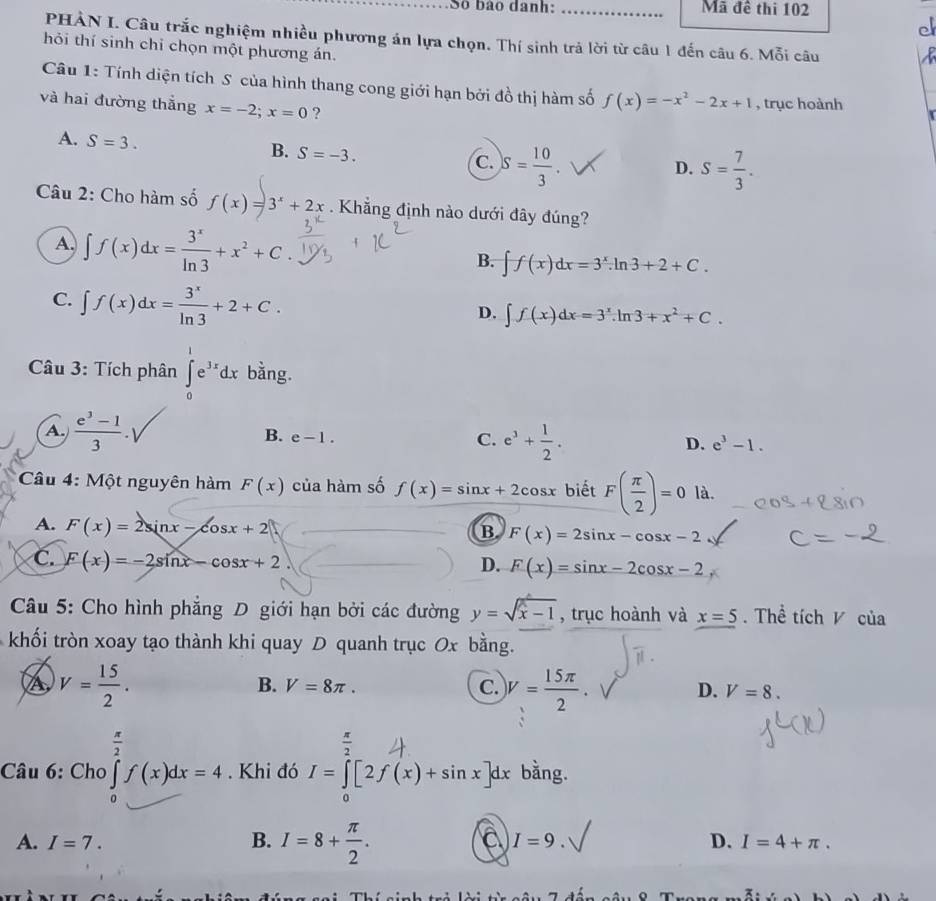 Số bào danh: _Mã đề thi 102
c
PHÀN I. Câu trắc nghiệm nhiều phương án lựa chọn. Thí sinh trả lời từ câu 1 đến câu 6. Mỗi câu
hỏi thí sinh chỉ chọn một phương án.
Câu 1: Tính diện tích S của hình thang cong giới hạn bởi đồ thị hàm số f(x)=-x^2-2x+1 , trục hoành
và hai đường thắng x=-2;x=0 ?
A. S=3.
B. S=-3.
C. S= 10/3  S= 7/3 .
D.
Câu 2: Cho hàm số  Khẳng định nào dưới đây đúng?
A. ∈t f(x)dx= 3^x/ln 3 +x^2+C.
B. ∈t f(x)dx=3^x.ln 3+2+C.
C. ∈t f(x)dx= 3^x/ln 3 +2+C.
D. ∈t f(x)dx=3^x.ln 3+x^2+C.
Câu 3: Tích phân ∈tlimits _0^(1e^3x)dx bằng.
A.  (e^3-1)/3 . B. e-1. C. e^3+ 1/2 . e^3-1.
D.
* Câu 4: Một nguyên hàm F(x) của hàm số f(x)=sin x+2cos x biết F( π /2 )=0 là.
A. F(x)=2sin x-cos x+2
B F(x)=2sin x-cos x-2
C. F(x)=-2sin x-cos x+2
D. F(x)=sin x-2cos x-2
Câu 5: Cho hình phẳng D giới hạn bởi các đường y=sqrt(x-1) , trục hoành và x=5. Thể tích V của
khối tròn xoay tạo thành khi quay D quanh trục Ox bằng.
a V= 15/2 .
B. V=8π . C. )V= 15π /2 · D. V=8.
□ 
 π /2 
Câu 6: Cho∈tlimits _0^((π)f(x)dx=4. Khi đó I=∈tlimits [2f(x)+sin x]dx bằng.
a
A. I=7. B. I=8+frac π)2. I=9. D. I=4+π .