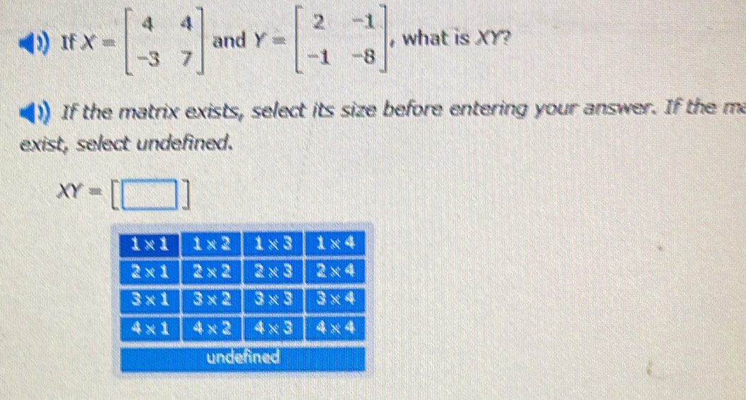 If X=beginbmatrix 4&4 -3&7endbmatrix and Y=beginbmatrix 2&-1 -1&-8endbmatrix , what is XY?
If the matrix exists, select its size before entering your answer. If the ma
exist, select undefined.
XY=[□ ]