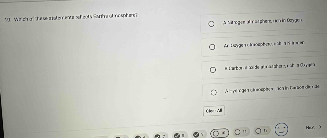Which of these statements reflects Earth's atmosphere?
A Nitrogen atmosphere, rich in Oxygen.
An Oxygen atmosphere, rich in Nitrogen
A Carbon dioxide atmosphere, rich in Oxygen
A Hydrogen atmosphere, rich in Carbon dioxide
Clear All
10 11 12 Next >