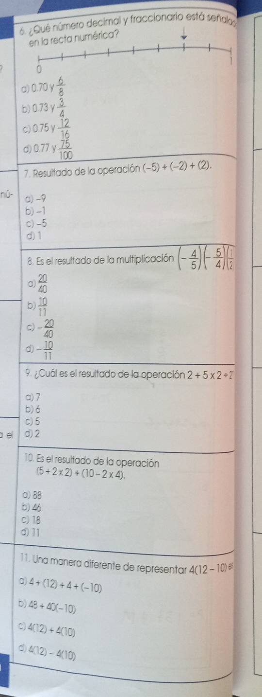 número decimal y fraccionario está señal
a) 0.70 y  6/8 
b) 0.73 γ  3/4 
c) 0.75 γ  12/16 
d) 0.77 y  75/100 
7. Resultado de la operación (-5)+(-2)+(2). 
nú- a) -9
b) -1
c) -5
d) 1
8. Es el resultado de la multiplicación (- 4/5 )(- 5/4 )( 1/2 
a)  20/40 
b)  10/11 
c) - 20/40 
d) - 10/11 
9 ¿Cuál es el resultado de la operación 2+5* 2/ 2
a) 7
b) 6
c) 5
a el d) 2
10. Es el resultado de la operación
(5+2* 2)+(10-2* 4). 
□) 88
b) 46
c) 18
d) 11
11. Una manera diferente de representar 4(12-10)
0) 4+(12)+4+(-10)
b) 48+40(-10)
C) 4(12)+4(10)
4(12)-4(10)