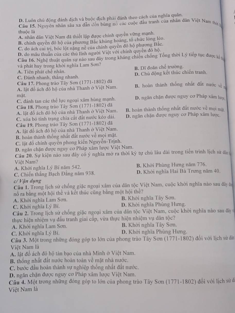 D. Luôn chủ động đánh địch và buộc địch phải đánh theo cách của nghĩa quân.
Câu 15. Nguyên nhân sâu xa dẫn đến bùng nổ các cuộc đấu tranh của nhân dân Việt Nam thời 
thuộc là
A. nhân dân Việt Nam đã thiết lập được chính quyền vững mạnh.
B. chính quyền đô hộ của phương Bắc khủng hoảng, tổ chức lỏng lẻo.
C. do ách cai trị, bóc lột năng nẻ của chính quyền đô hộ phương Bắc.
D. do mâu thuẫn của các thủ lĩnh người Việt với chính quyền độ hộ.
Câu 16. Nghệ thuật quân sự nào sau đây trong kháng chiến chồng Tổng thời Lý tiếp tục được kế 
và phát huy trong khởi nghĩa Lam Sơn?
A. Tiên phát chế nhân. B. Dĩ đoãn chế trường.
C. Đánh nhanh, thắng nhanh. D. Chủ động kết thúc chiến tranh.
Câu 17. Phong trào Tây Sơn (1771-1802) đã
A lật đồ ách đô hộ của nhà Thanh ở Việt Nam. B. hoàn thành thống nhất đất nước về
mặt. D. ngăn chặn được nguy cơ Pháp xâm lược
C. đánh tan các thể lực ngoại xâm hùng mạnh.
Câu 18. Phong trào Tây Sơn (1771-1802) đã
A. lật đổ ách đô hộ của nhà Thanh ở Việt Nam. B. hoàn thành thống nhất đất nước về mọi mặ
C. xóa bỏ tình trạng chia cắt đất nước kéo dài. D. ngăn chặn được nguy cơ Pháp xâm lược,
Câu 19. Phong trào Tây Sơn (1771-1802) đã
A. lật đồ ách đô hộ của nhà Thanh ở Việt Nam.
B. hoàn thành thống nhất đất nước về mọi mặt.
C. lật đồ chính quyền phong kiến Nguyễn-Trịnh.
D. ngăn chặn được nguy cơ Pháp xâm lược Việt Nam.
Câu 20. Sự kiện nào sau đây có ý nghĩa mở ra thời kỳ tự chủ lâu dài trong tiên trình lịch sử dâ
Việt Nam?
A. Khởi nghĩa Lý Bí năm 542. B. Khởi Phùng Hưng năm 776,
C. Chiến thắng Bạch Đằng năm 938. D. Khởi nghĩa Hai Bà Trưng năm 40.
c/ Vận dụng
Câu 1. Trong lịch sử chống giặc ngoại xâm của dân tộc Việt Nam, cuộc khởi nghĩa nào sau đây đ
nổ ra bằng một hội thể và kết thúc cũng bằng một hội thể?
A. Khởi nghĩa Lam Sơn. B. Khởi nghĩa Tây Sơn.
C. Khởi nghĩa Lý Bí. D. Khởi nghĩa Phùng Hưng.
Câu 2. Trong lịch sử chống giặc ngoại xâm của dân tộc Việt Nam, cuộc khởi nghĩa nào sau đây 
thực hiện nhiệm vụ đấu tranh giai cấp, vừa thực hiện nhiệm vụ dân tộc?
A. Khởi nghĩa Lam Sơn. B. Khởi nghĩa Tây Sơn.
C. Khởi nghĩa Lý Bí. D. Khởi nghĩa Phùng Hưng.
Câu 3. Một trong những đóng góp to lớn của phong trào Tây Sơn (1771-1802) đối với lịch sử dân
Việt Nam là
A. lật đồ ách đô hộ tàn bạo của nhà Minh ở Việt Nam.
B. thống nhất đất nước hoàn toàn về mặt nhà nước.
C. bước đầu hoàn thành sự nghiệp thống nhất đất nước.
D. ngăn chặn được nguy cơ Pháp xâm lược Việt Nam.
Câu 4. Một trong những đóng góp to lớn của phong trào Tây Sơn (1771-1802) đối với lịch sử đi
Việt Nam là