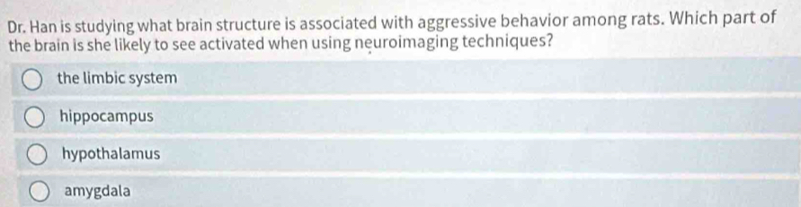 Dr. Han is studying what brain structure is associated with aggressive behavior among rats. Which part of
the brain is she likely to see activated when using neuroimaging techniques?
the limbic system
hippocampus
hypothalamus
amygdala