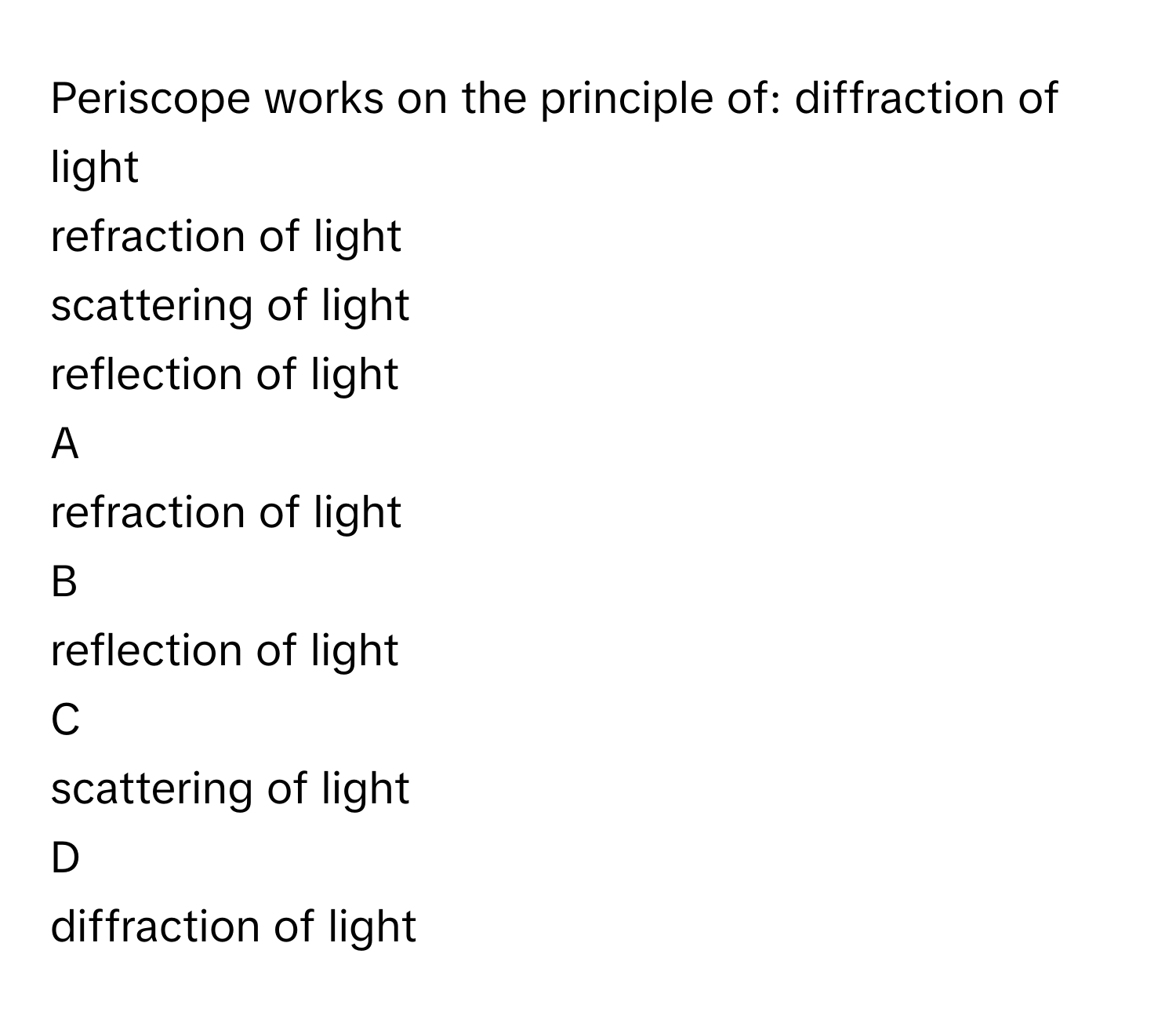 Periscope works on the principle of: diffraction of light
refraction of light
scattering of light
reflection of light

A  
refraction of light 


B  
reflection of light 


C  
scattering of light 


D  
diffraction of light