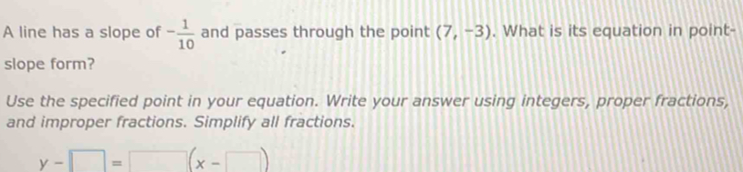 A line has a slope of - 1/10  and passes through the point (7,-3). What is its equation in point- 
slope form? 
Use the specified point in your equation. Write your answer using integers, proper fractions, 
and improper fractions. Simplify all fractions.
y-□ =□ (x-□ )