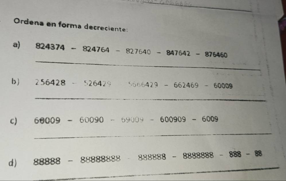 Ordena en forma decreciente: 
_ 
a) 824374-824764-827640-847642-876460
b) 256 542 c ... 526 a 1 5666429-662469-60009
C 
_ 
C) 68009-60090-69009-600909-6009
_ 
d) 88888-88888888-8888888888-8-888-888
_ 
_ 
_