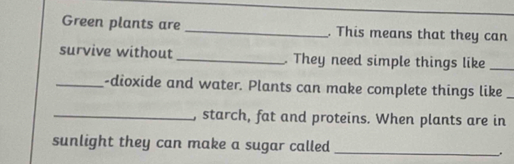 Green plants are _. This means that they can 
survive without _. They need simple things like_ 
_-dioxide and water. Plants can make complete things like_ 
_, starch, fat and proteins. When plants are in 
sunlight they can make a sugar called_ 
.