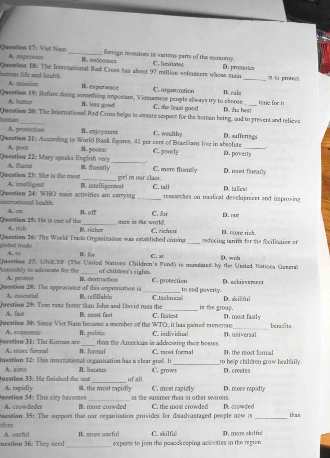 Viet Nam _foreign investors in various parts of the economy.
A. expresses B. welcomes C. hesitates D. promotes
Question 18: The International Red Cross has about 97 million volunteers whose main_ is to protect
human life and health.
A. mission B. experience C. organization D. rule
Question 19: Before doing something important, Vietnamese people always try to choose_ time for it.
A. better B. less good C. the least good D. the best
Question 20: The International Red Cross helps to ensure respect for the human being, and to prevent and relieve
no
A. protection B. enjoyment C. wealthy D. sufferings
Question 21: According to World Bank figures, 41 per cent of Brazilians live in absolute
A. poor B. poorer C. poorly D. poverty
Question 22: Mary speaks English very_
.
A. fluent B. fluently C. more fluently D. most fluently
Question 23: She is the most _girl in our class.
A. intelligent B. intelligentest C. tall D. tallest
Question 24: WHO main activities are carrying _researches on medical development and improving
nternational health.
A. on B. off C. for D. out
Question 25: He is one of the _men in the world.
A. rích B. richer C. richest D. more rich.
Question 26: The World Trade Organization was established aiming _reducing tariffs for the facilitation of
global trade.
A. to B. for C. at
D. with
Duestion 27: UNICEF (The United Nations Children's Fund) is mandated by the United Nations General
Assembly to advocate for the _of children's rights.
A. protest B. destruction C. protection D. achievement
Question 28: The appearance of this organisation is _to end poverty.
A. essential B. refillable C.technical D. skillful
Question 29: Tom runs faster than John and David runs the _in the group.
A. fast B. most fast C. fastest D. most fastly
Question 30: Since Viet Nam became a member of the WTO, it has gained numerous_ benefits.
A. economic B. politic C. individual D. universal
Question 31: The Korean are _than the American in addressing their bosses.
A. more formal B. formal C. most formal D. the most formal
Question 32: This international organisation has a clear goal. It _to help children grow healthily.
A. aims B. locates C. grows D. creates
Question 33: He finished the test _of all.
A. rapidly B. the most rapidly C. most rapidly D. more rapidly
uestion 34: This city becomes _in the summer than in other seasons.
A. crowdeder B. more crowded C. the most crowded D. crowded
uestion 35: The support that our organisation provides for disadvantaged people now is_ than
fore.
A. useful B. more useful C. skilful D. more skilful
uestion 36: They need _experts to join the peacekeeping activities in the region.
