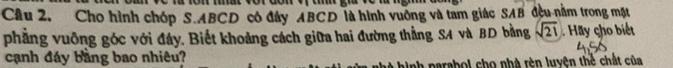 Cho hình chóp S. ABCD có đây ABCD là hình vuỡng và tam giác SAB đều nằm trong mặt 
phẳng vuông góc với đáy. Biết khoảng cách giữa hai đường thẳng SA và BD bằng sqrt(21) Hy cho biết 
cạnh đáy bằng bao nhiêu? 
hinh parabol cho nhà rèn luyện thể chất của