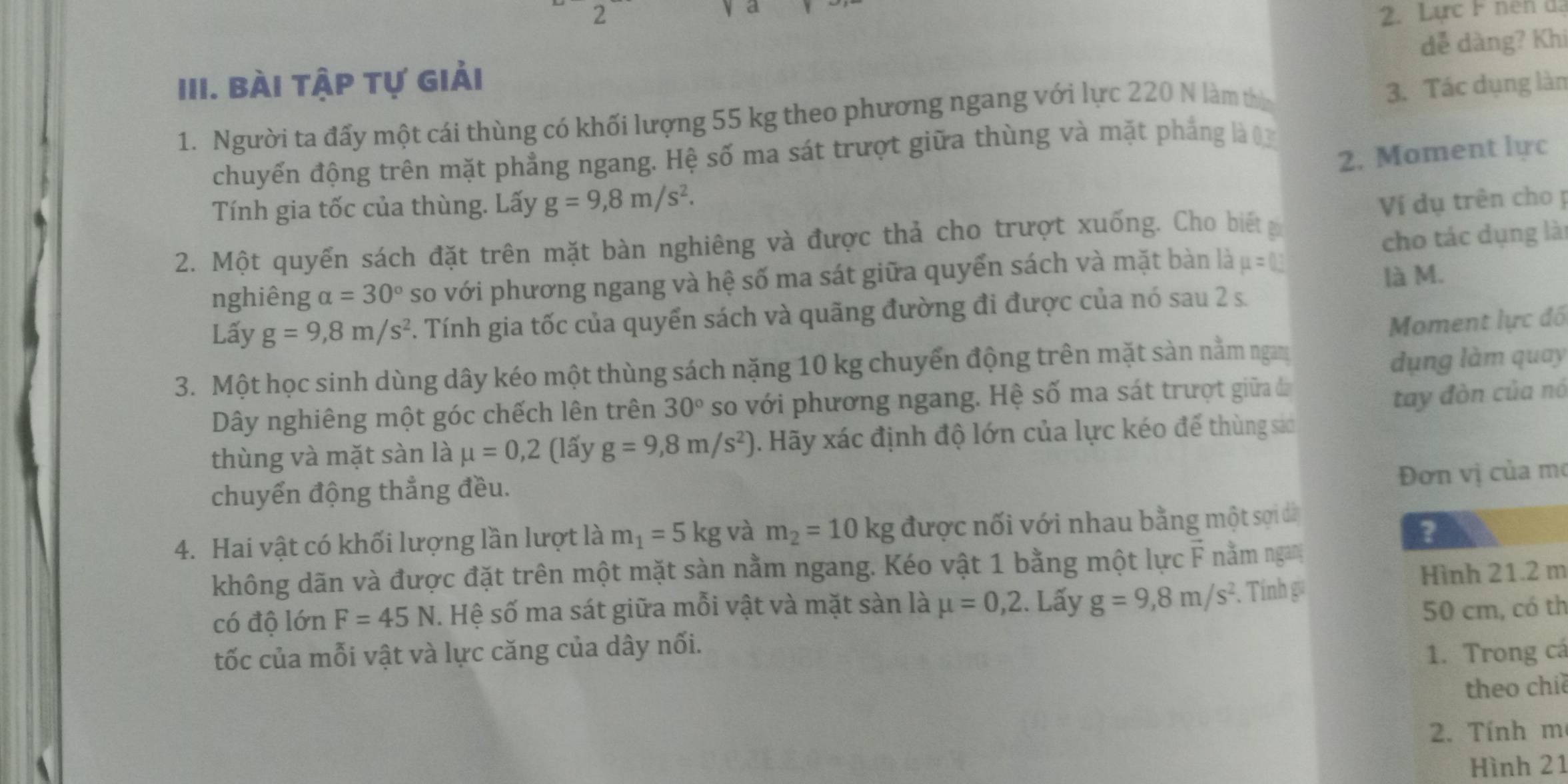 a
2  2. Lực F nen đạ
III. Bài tập tự giải dễ dàng? Khi
1. Người ta đấy một cái thùng có khối lượng 55 kg theo phương ngang với lực 220 N làm thờ
3. Tác dụng làn
2. Moment lực
chuyển động trên mặt phẳng ngang. Hệ số ma sát trượt giữa thùng và mặt phẳng là 0
Tính gia tốc của thùng. Lấy g=9,8m/s^2.
2. Một quyển sách đặt trên mặt bàn nghiêng và được thả cho trượt xuống. Cho biết Ví dụ trên cho ị
nghiêng alpha =30° so với phương ngang và hệ số ma sát giữa quyển sách và mặt bàn là mu =0 cho tác dụng lài
là M.
Lấy g=9,8m/s^2. Tính gia tốc của quyển sách và quãng đường đi được của nó sau 2 s.
3. Một học sinh dùng dây kéo một thùng sách nặng 10 kg chuyến động trên mặt sàn nằm ngay Moment lực đồ
dụng làm quay
Dây nghiêng một góc chếch lên trên 30° so với phương ngang. Hệ số ma sát trượt giữa đã
tay đòn của nó
thùng và mặt sàn là mu =0,2 (lấy g=9,8m/s^2) 0. Hãy xác định độ lớn của lực kéo để thùng sá
Đơn vị của mơ
chuyển động thẳng đều.
4. Hai vật có khối lượng lần lượt là m_1=5kg và m_2=10kg được nối với nhau bằng một sợi dà
?
không dãn và được đặt trên một mặt sàn nằm ngang. Kéo vật 1 bằng một lực F nằm ngam
Hình 21.2 m
có độ lớn F=45N. Hệ số ma sát giữa mỗi vật và mặt sàn là mu =0,2. Lấy g=9,8m/s^2. Tính g
tốc của mỗi vật và lực căng của dây nối. 50 cm, có th
1. Trong cá
theo chiề
2. Tính m
Hình 21