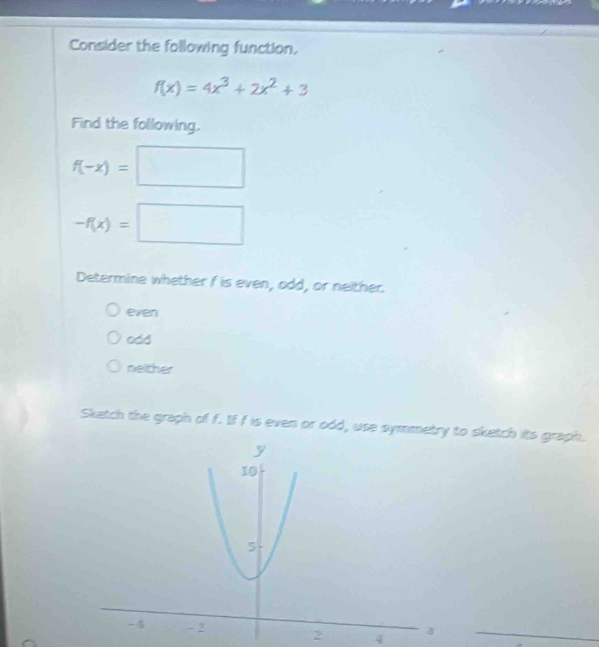 Consider the following function.
f(x)=4x^3+2x^2+3
Find the following.
f(-x)=□
-f(x)=□
Determine whether f is even, odd, or neither.
even
odd
neither
Sketch the graph of f. If f is even or odd, use symmetry to sketch its graph.
2 4