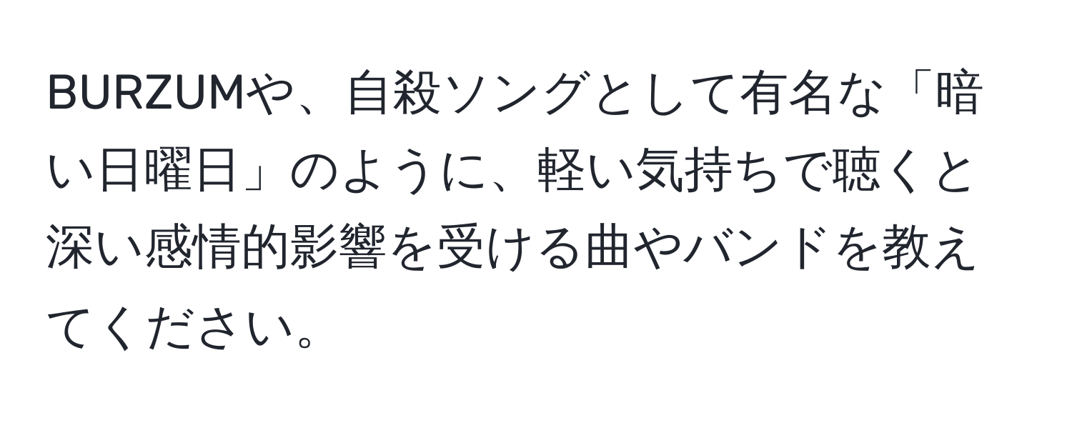 BURZUMや、自殺ソングとして有名な「暗い日曜日」のように、軽い気持ちで聴くと深い感情的影響を受ける曲やバンドを教えてください。