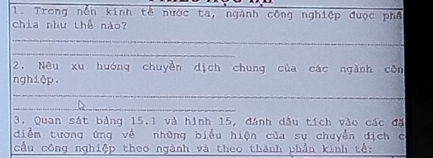 Trong nền kinh tế nước ta, ngành công nghiệp được phâ 
chia như thế nào? 
_ 
_ 
2. Nêu xu huớng chuyền dịch chung của các ngành côn 
nghiệp. 
_ 
_ 
3. Quan sát bảng 15, 1 và hình 15, đánh dầu tích vào các đặ 
điểm tương ứng về những biểu hiện của sụ chuyển địch c 
cầu công nghiệp theo ngành và theo thành phần kinh tể: