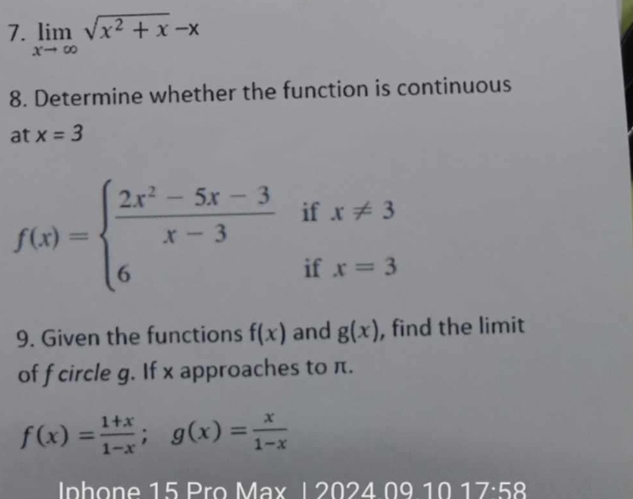 limlimits _xto ∈fty sqrt(x^2+x)-x
8. Determine whether the function is continuous 
at x=3
f(x)=beginarrayl  (2x^2-5x-3)/x-3 ifx!= 3 6ifx=3endarray.
9. Given the functions f(x) and g(x) , find the limit 
of f circle g. If x approaches to π.
f(x)= (1+x)/1-x ; g(x)= x/1-x 
Inhone 15 Pro Max 12024091017· 58