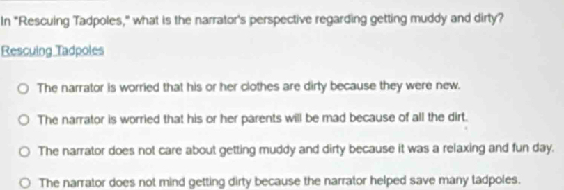 In "Rescuing Tadpoles," what is the narrator's perspective regarding getting muddy and dirty?
Rescuing Tadpoles
The narrator is worried that his or her clothes are dirty because they were new.
The narrator is worried that his or her parents will be mad because of all the dirt.
The narrator does not care about getting muddy and dirty because it was a relaxing and fun day.
The narrator does not mind getting dirty because the narrator helped save many tadpoles.