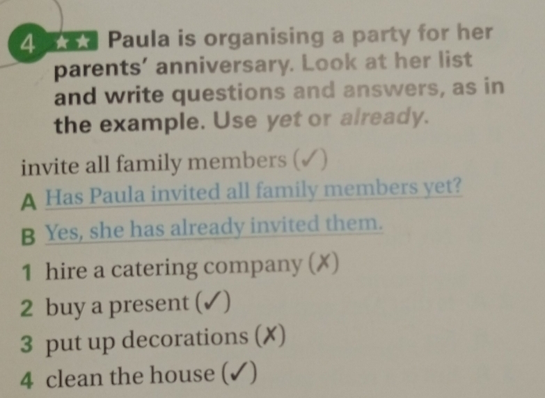 Paula is organising a party for her 
parents' anniversary. Look at her list 
and write questions and answers, as in 
the example. Use yet or already. 
invite all family members (✓) 
A Has Paula invited all family members yet? 
B Yes, she has already invited them. 
1 hire a catering company (✗) 
2 buy a present (✓) 
3 put up decorations (✗) 
4 clean the house (✓)