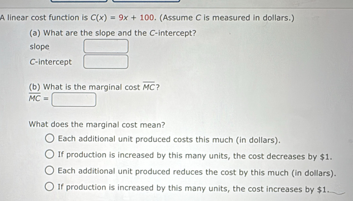 A linear cost function is C(x)=9x+100. (Assume C is measured in dollars.)
(a) What are the slope and the C -intercept?
slope
C-intercept
(b) What is the marginal cost overline MC ?
overline MC=
What does the marginal cost mean?
Each additional unit produced costs this much (in dollars).
If production is increased by this many units, the cost decreases by $1.
Each additional unit produced reduces the cost by this much (in dollars).
If production is increased by this many units, the cost increases by $1.