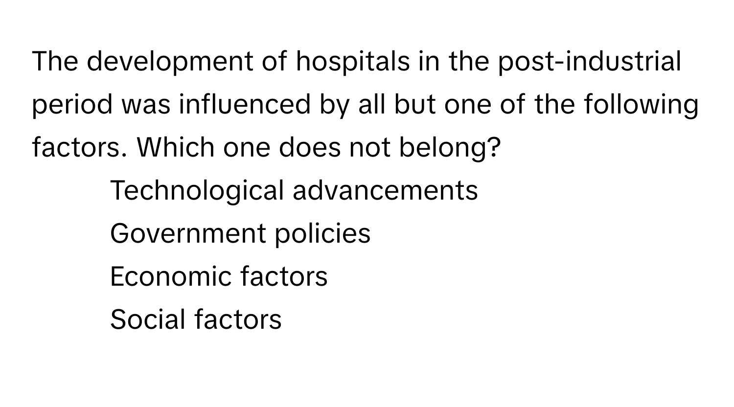 The development of hospitals in the post-industrial period was influenced by all but one of the following factors. Which one does not belong?

1) Technological advancements 
2) Government policies 
3) Economic factors 
4) Social factors