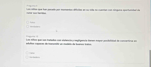 Pregunta 9
Los niños que han pasado por momentos difíciles en su vida no cuentan con ninguna oportunidad de
curar sus heridas.
Falso
Verdadero
Pregunta 10
Los niños que son tratados con violencia y negligencia tienen mayor posibilidad de convertirse en
adultos capaces de transmitir un modelo de buenos tratos.
Falso
Verdadero