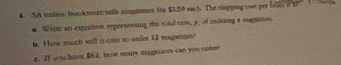 An online bookstore sells magazines for $5.50 each. The shipping cost perorder o1 a 
0 Write an equation representing the total cost, y, of ondeting a magazmes. 
b. How much will it cost to order 12 magazines? 
c. If you have $62, how many magazines can you order?