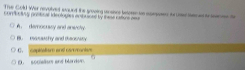 The Cold War revoived around the growing tensions between two superpowens the Unset Swae at to toweeee. the
conflicting political ideologies embraced by these nations were
A. democracy and anarchy.
B. monarshy and theosracy
C. capitalism and communism
D. socialism and Marxism.