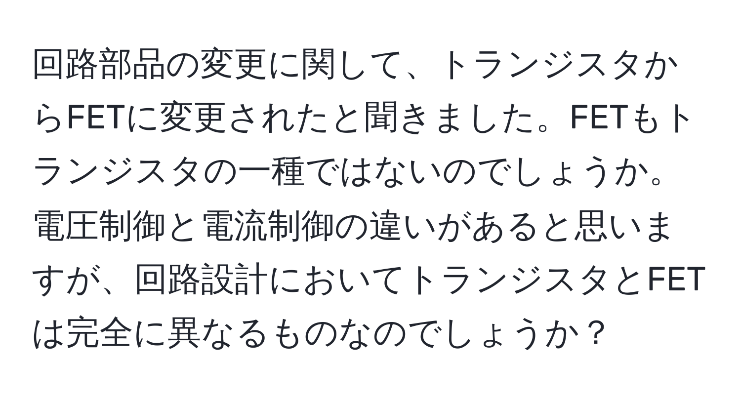 回路部品の変更に関して、トランジスタからFETに変更されたと聞きました。FETもトランジスタの一種ではないのでしょうか。電圧制御と電流制御の違いがあると思いますが、回路設計においてトランジスタとFETは完全に異なるものなのでしょうか？