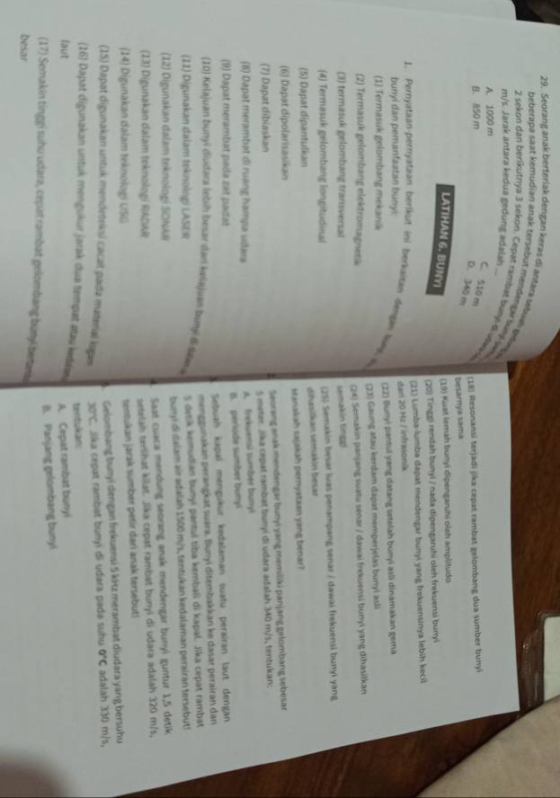 Seorang anak berteriak dergan keras di antara sebuah gile 
beberapa saat kemudian anak tersebut mendengi suml sw
m/s. Jarak antara kedua gedung adalah
2 sekon dan berikutnya 3 sekon. Cepat rambat buny di utaa
A. 1000 m
C. 510 m
B. 850 m
(18) Resonansi terjadi jika cepat rambat gelombang dua sumber bunyi
D. 340 m
besarya sama
LATIHAN 6. BUNYI
(19) Kuat lemah bunyi dipengaruhi oleh amplitudo
(20) Tinggi rendah bunyi / nada dipengaruhi oleh frekuensi bunyi
(21) Lumba-lumba dapat mendengar bunyi yang frekuensinya lebih.keci
bunyi dan pemanfaatan bunyi dari 20 Hz / infrasonik
1. Pernyataan-pernyataan berikut ini berkaitan đengen lay (23) Gaung atau kerdam dapat memperjelas bunyi asli
(1) Termasuk gelombang mekanik (22) Bunyi pantul yang datang setelah bunyi asli dinamakan gema
(2) Termasuk gelombang elektromagnetak
(24) Semakin panjang suatu senar / dawai frękuensi bunyi yang dihasilkan
(3) termasuk gelombang transversal
semakin tnpp
(4 Termasuk gelombang longitudinal (25) Semakin besar luas penampang senar / dawai frekuensi bunyi yang
(5) Dapat dipantulkan dibasilkán semakín besar
(6) Dapat dipolarisasikan stanakah sajakah pernyataan yang benar?
(7) Dapat dibiaskan Seorang anak mendengar bunyi yang memiliki panjang gelombang sebesar
s meter. Jika cepat rambat bunyi di udara adalah 340 m/s, tentukan:
(6) Dapat merambat di ruang hampa udara A. frekuensi sumber bunyi
(9) Dapat merambat pada zat padat B. periode sumber bunyl
Seuah kaçal menguêur kedalaman suatu perairan laut dengan
menggunakan perangkat suara. Bunyi ditembakkan ke dasar perairan dan
(10) Kelajuan bunyi diudara lebih besar dan kælajuan buny t tm a
(11) Digunakan dalam toknologi LASER s denk kemudian bunyi pantul tiba kembali di kapal. Jika cepat rambat
(12) Digunakan dalam teknologí SOkkr bunyi di daiam air adaiah 1500 m/s, tentukan kedalaman perairan tersebut!
(13) Digunakan dalam teknologi RADAR Saat cuaca mendung seorang anak mendengar bunyi guntur 1,5 detik
setelah terlihat kilat. Jika cepat rambat bunyi di udara adalah 320 m/s,
(14) Digunakan dalam teknologi USG
sentukan jarak sumber petir dari anak tersebuti
3. Gelombang bunyi dengan frekuensi 5 kHz merambat diudara yang bersuhu
(15) Dapat digunakan untuk mendeteksi cacat pada material logas 30°C L Sika cepat rambat bunyi di udara pada suhu 0°C adalah 330 m/s,
tentukän
(16) Dapat digunakan untuk mengukur jarak dua tempat atau ketkas
laut
A. Cepat rambat bunyi
B. Panjang gelombang bunyi
(17) Semakin tinggi suhu udara, cepat rambat gelombang buny betans
besar