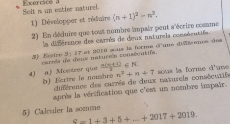 Soit n un entier naturel. 
1) Développer et réduire (n+1)^2-n^2. 
2) En déduire que tout nombre impair peut s'écrire comme 
la différence des carrés de deux naturels consécutifs. 
3) Ecrire 3; 17 et 2019 sous la forme d'une différence des 
carrés de deux naturels consécutifs. 
4) a) Montrer que  (n(n+1))/2 ∈ N. sous la forme d'une 
b) Ecrire le nombre n^2+n+7
différence des carrés de deux naturels consécutifs 
après la vérification que c'est un nombre impair. 
5) Calculer la somme
S=1+3+5+...+2017+2019.