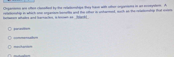 Organisms are often classified by the relationships they have with other organisms in an ecosystem. A
relationship in which one organism benefits and the other is unharmed, such as the relationship that exists
between whales and barnacles, is known as _[blank]_.
parasitism
commensalism
mechanism
mutualism