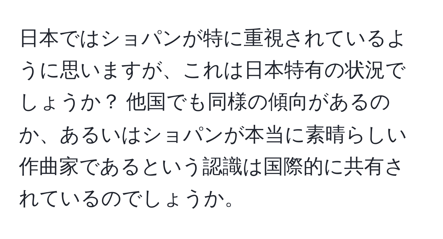 日本ではショパンが特に重視されているように思いますが、これは日本特有の状況でしょうか？ 他国でも同様の傾向があるのか、あるいはショパンが本当に素晴らしい作曲家であるという認識は国際的に共有されているのでしょうか。